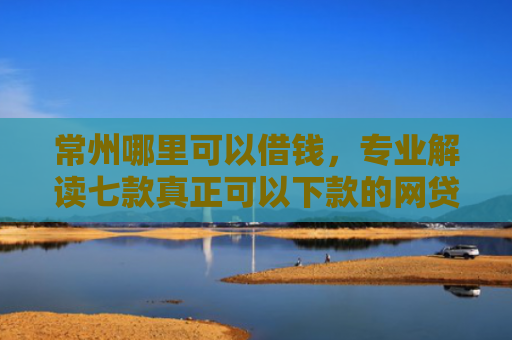 常州哪里可以借钱，专业解读七款真正可以下款的网贷口子
