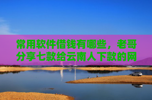 常用软件借钱有哪些，老哥分享七款给云南人下款的网贷口子