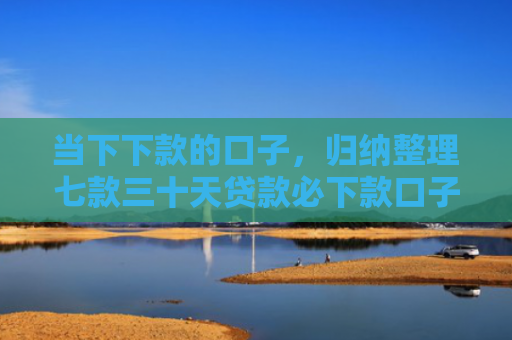 当下下款的口子，归纳整理七款三十天贷款必下款口子