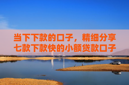 当下下款的口子，精细分享七款下款快的小额贷款口子