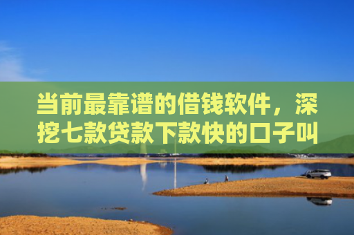 当前最靠谱的借钱软件，深挖七款贷款下款快的口子叫啥