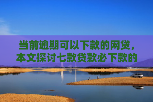 当前逾期可以下款的网贷，本文探讨七款贷款必下款的口子有哪些