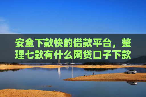 安全下款快的借款平台，整理七款有什么网贷口子下款容易