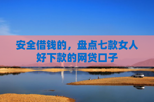 安全借钱的，盘点七款女人好下款的网贷口子