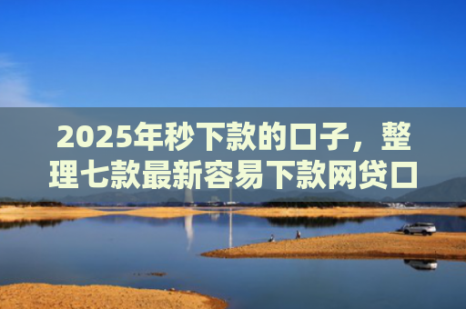 2025年秒下款的口子，整理七款最新容易下款网贷口子