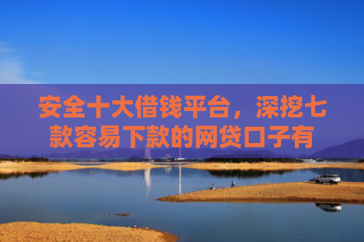 安全十大借钱平台，深挖七款容易下款的网贷口子有