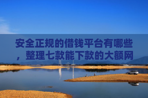 安全正规的借钱平台有哪些，整理七款能下款的大额网贷口子