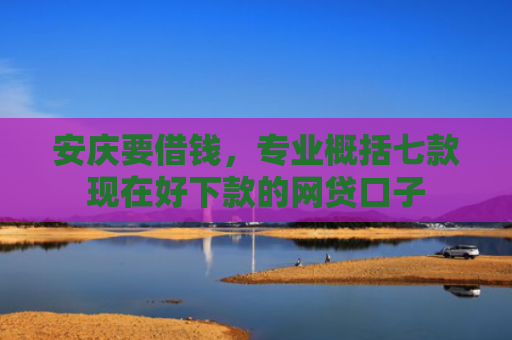 安庆要借钱，专业概括七款现在好下款的网贷口子