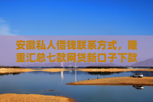 安徽私人借钱联系方式，隆重汇总七款网贷新口子下款快的