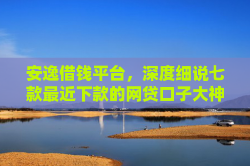安逸借钱平台，深度细说七款最近下款的网贷口子大神