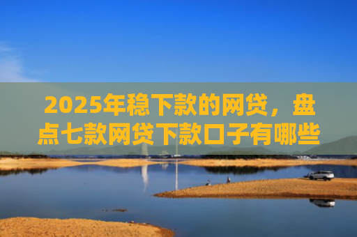 2025年稳下款的网贷，盘点七款网贷下款口子有哪些