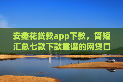 安鑫花贷款app下款，简短汇总七款下款靠谱的网贷口子