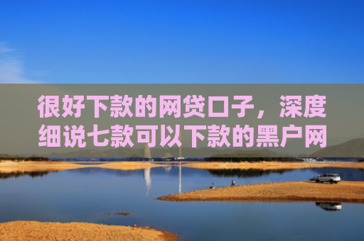 很好下款的网贷口子，深度细说七款可以下款的黑户网贷