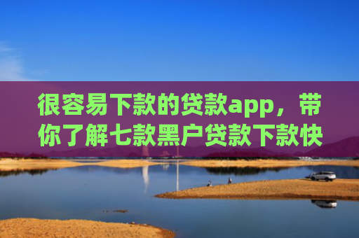 很容易下款的贷款app，带你了解七款黑户贷款下款快的网贷