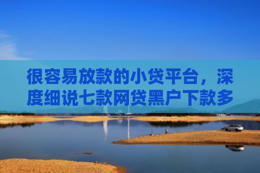 很容易放款的小贷平台，深度细说七款网贷黑户下款多的