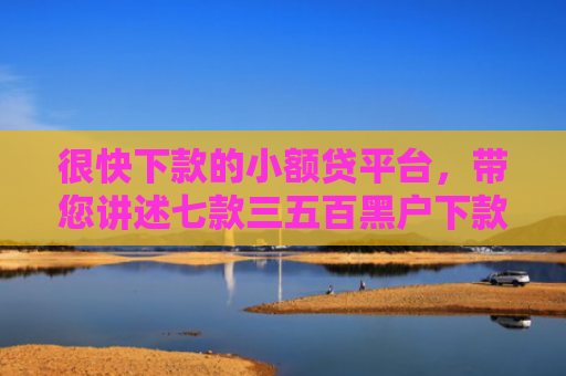 很快下款的小额贷平台，带您讲述七款三五百黑户下款的网贷