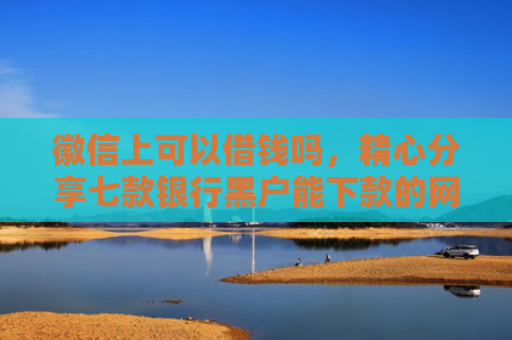 徽信上可以借钱吗，精心分享七款银行黑户能下款的网贷吗