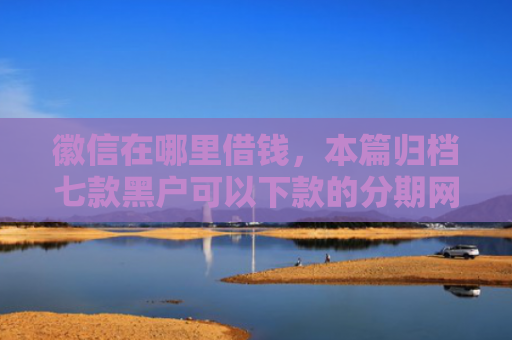 徽信在哪里借钱，本篇归档七款黑户可以下款的分期网贷