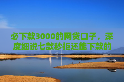 必下款3000的网贷口子，深度细说七款秒拒还能下款的网贷口子