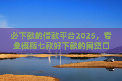 必下款的借款平台2025，专业概括七款好下款的网贷口子贴吧