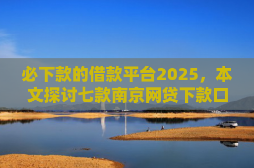 必下款的借款平台2025，本文探讨七款南京网贷下款口子多吗吗