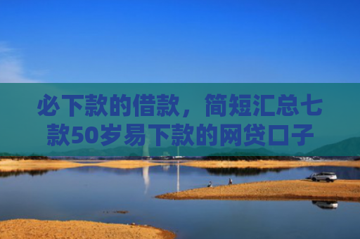 必下款的借款，简短汇总七款50岁易下款的网贷口子