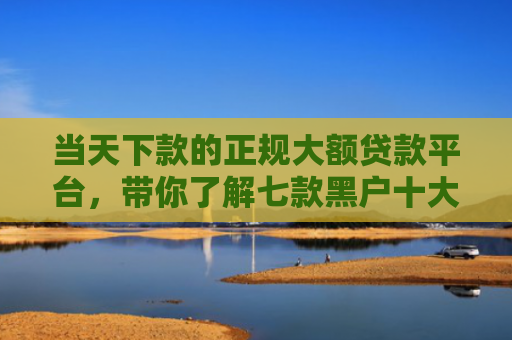 当天下款的正规大额贷款平台，带你了解七款黑户十大贷款下款口子