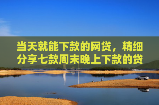 当天就能下款的网贷，精细分享七款周末晚上下款的贷款口子