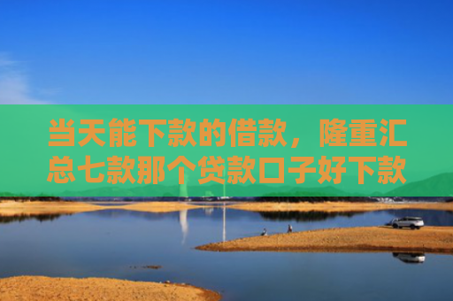 当天能下款的借款，隆重汇总七款那个贷款口子好下款k