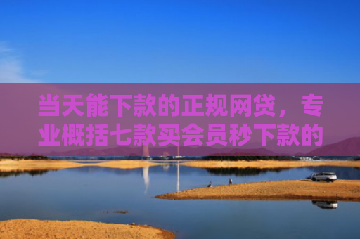 当天能下款的正规网贷，专业概括七款买会员秒下款的贷款口子