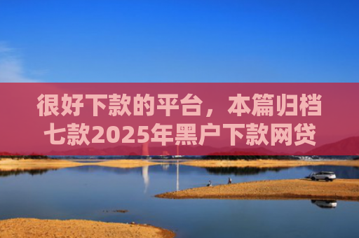 很好下款的平台，本篇归档七款2025年黑户下款网贷