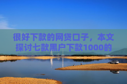 很好下款的网贷口子，本文探讨七款黑户下款1000的网贷