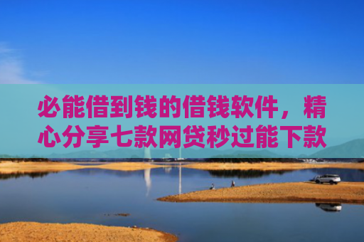 必能借到钱的借钱软件，精心分享七款网贷秒过能下款的口子
