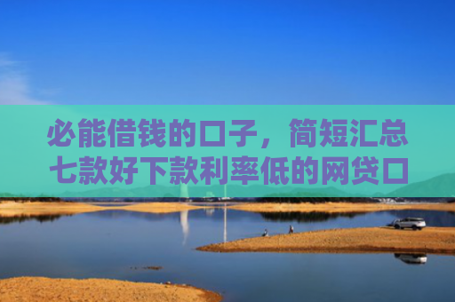 必能借钱的口子，简短汇总七款好下款利率低的网贷口子