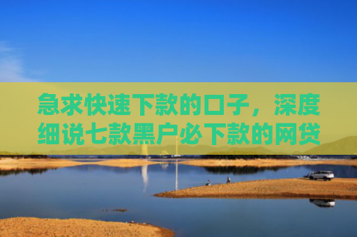 急求快速下款的口子，深度细说七款黑户必下款的网贷可靠吗