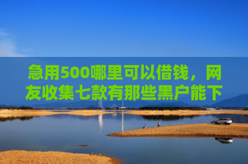 急用500哪里可以借钱，网友收集七款有那些黑户能下款的网贷