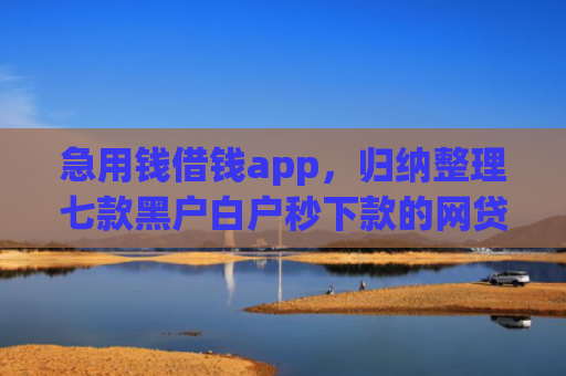 急用钱借钱app，归纳整理七款黑户白户秒下款的网贷