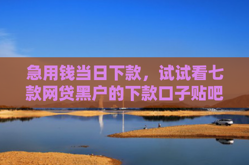 急用钱当日下款，试试看七款网贷黑户的下款口子贴吧