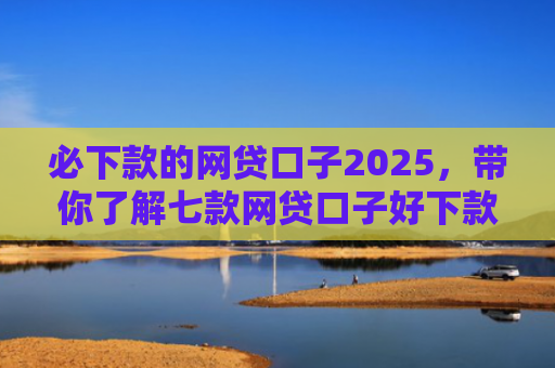必下款的网贷口子2025，带你了解七款网贷口子好下款的有哪些