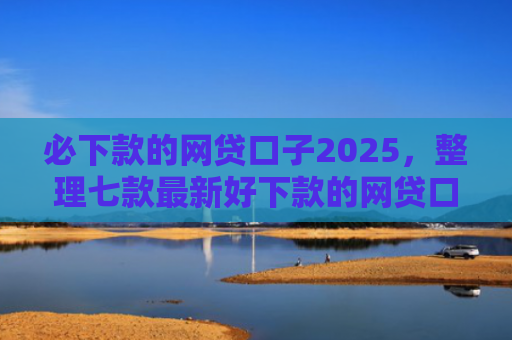 必下款的网贷口子2025，整理七款最新好下款的网贷口子论坛