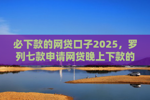 必下款的网贷口子2025，罗列七款申请网贷晚上下款的口子