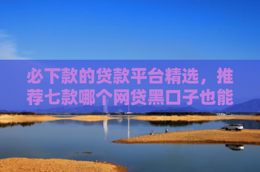必下款的贷款平台精选，推荐七款哪个网贷黑口子也能下款