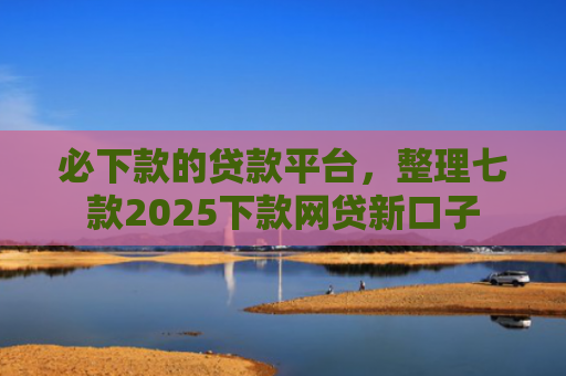 必下款的贷款平台，整理七款2025下款网贷新口子