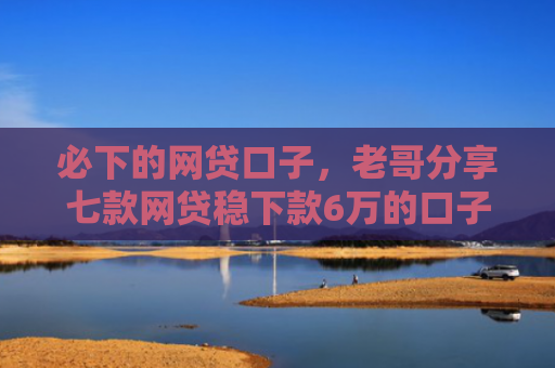 必下的网贷口子，老哥分享七款网贷稳下款6万的口子