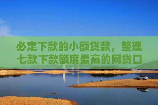 必定下款的小额贷款，整理七款下款额度最高的网贷口子