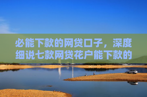 必能下款的网贷口子，深度细说七款网贷花户能下款的口子