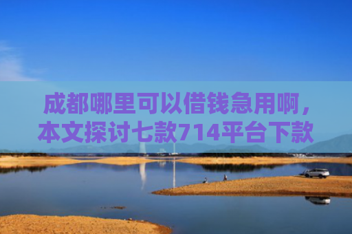 成都哪里可以借钱急用啊，本文探讨七款714平台下款口子