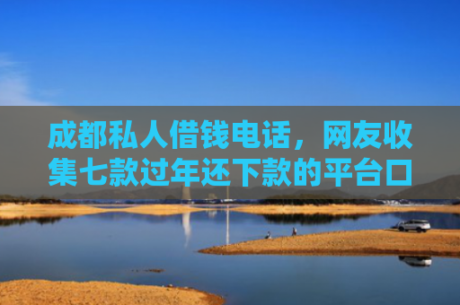 成都私人借钱电话，网友收集七款过年还下款的平台口子
