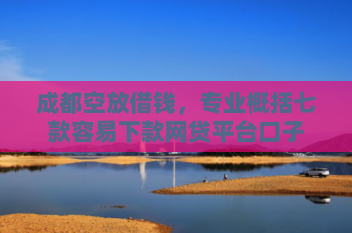 成都空放借钱，专业概括七款容易下款网贷平台口子
