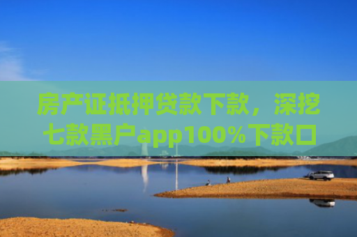 房产证抵押贷款下款，深挖七款黑户app100%下款口子